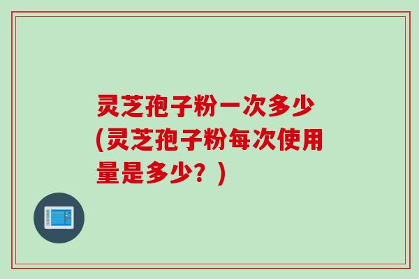 灵芝孢子粉一次多少 (灵芝孢子粉每次使用量是多少？)