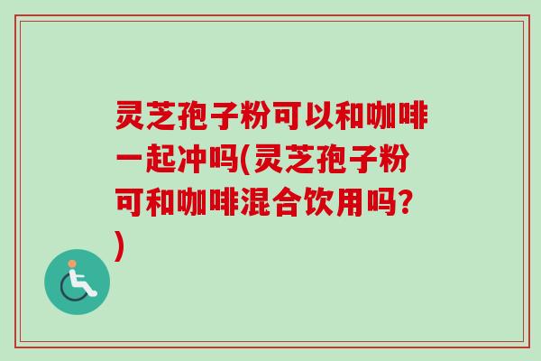 灵芝孢子粉可以和咖啡一起冲吗(灵芝孢子粉可和咖啡混合饮用吗?) 灵芝孢子粉可以和咖啡一起冲吗(灵芝孢子粉可和咖啡混合饮用吗?)