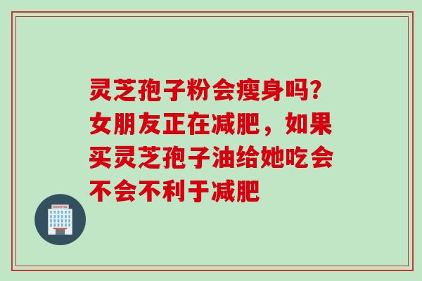 灵芝孢子粉会瘦身吗？女朋友正在，如果买灵芝孢子油给她吃会不会不利于
