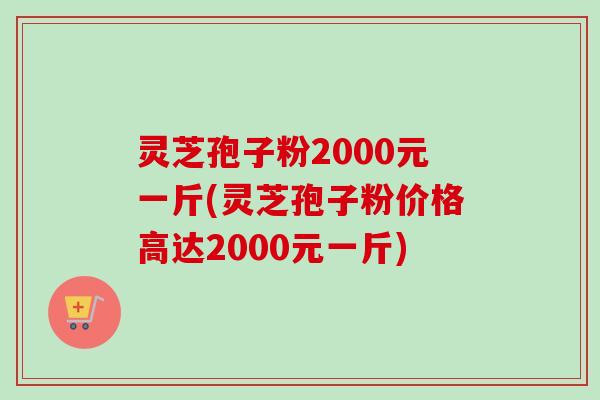 灵芝孢子粉2000元一斤(灵芝孢子粉价格高达2000元一斤)