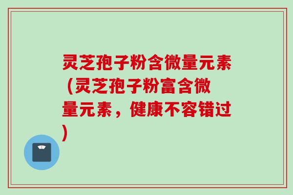 灵芝孢子粉含微量元素 (灵芝孢子粉富含微量元素，健康不容错过)