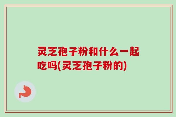灵芝孢子粉和什么一起吃吗(灵芝孢子粉的)