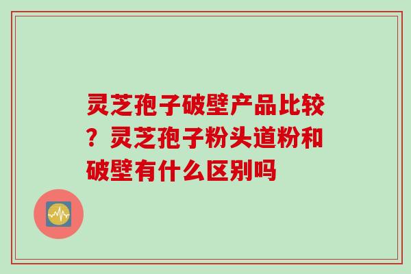 灵芝孢子破壁产品比较？灵芝孢子粉头道粉和破壁有什么区别吗