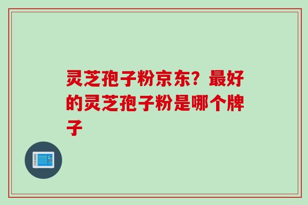灵芝孢子粉京东？最好的灵芝孢子粉是哪个牌子