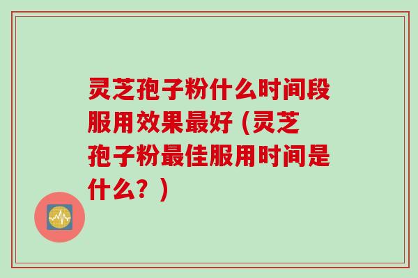灵芝孢子粉什么时间段服用效果最好 (灵芝孢子粉最佳服用时间是什么？)