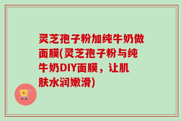 灵芝孢子粉加纯牛奶做面膜(灵芝孢子粉与纯牛奶DIY面膜，让肌肤水润嫩滑)