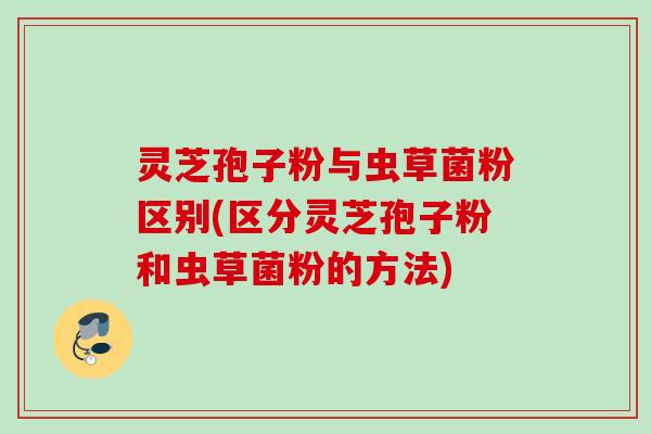 灵芝孢子粉与虫草菌粉区别(区分灵芝孢子粉和虫草菌粉的方法)