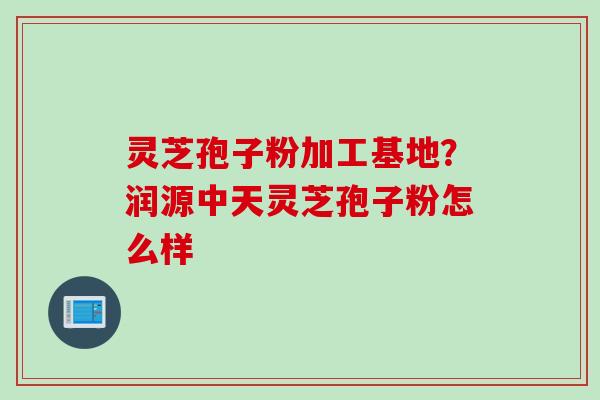 灵芝孢子粉加工基地？润源中天灵芝孢子粉怎么样