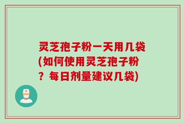 灵芝孢子粉一天用几袋(如何使用灵芝孢子粉？每日剂量建议几袋)
