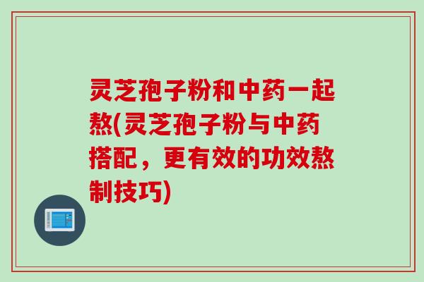 灵芝孢子粉和中药一起熬(灵芝孢子粉与中药搭配，更有效的功效熬制技巧)
