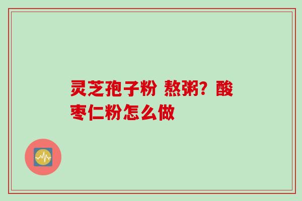 灵芝孢子粉 熬粥？酸枣仁粉怎么做
