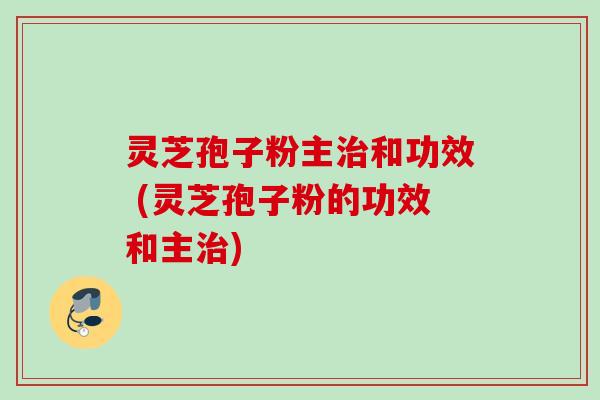 灵芝孢子粉主治和功效 (灵芝孢子粉的功效和主治)