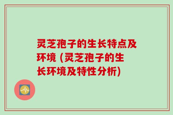 灵芝孢子的生长特点及环境 (灵芝孢子的生长环境及特性分析)
