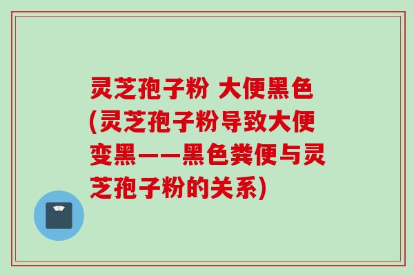灵芝孢子粉 大便黑色(灵芝孢子粉导致大便变黑——黑色粪便与灵芝孢子粉的关系)