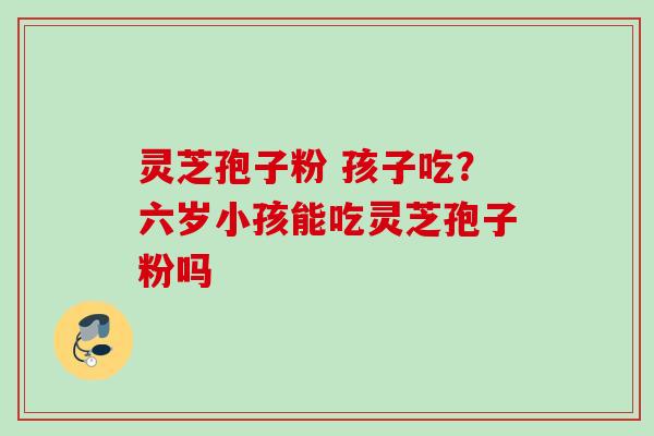 灵芝孢子粉 孩子吃？六岁小孩能吃灵芝孢子粉吗