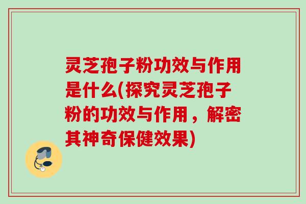 灵芝孢子粉功效与作用是什么(探究灵芝孢子粉的功效与作用，解密其神奇保健效果)