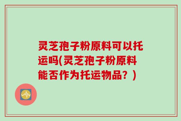 灵芝孢子粉原料可以托运吗(灵芝孢子粉原料能否作为托运物品？)