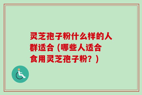 灵芝孢子粉什么样的人群适合 (哪些人适合食用灵芝孢子粉？)
