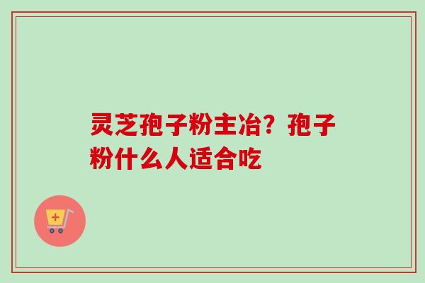 灵芝孢子粉主冶？孢子粉什么人适合吃