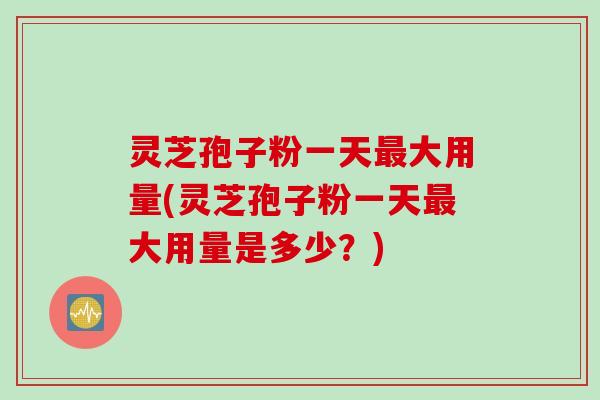 灵芝孢子粉一天最大用量(灵芝孢子粉一天最大用量是多少？)