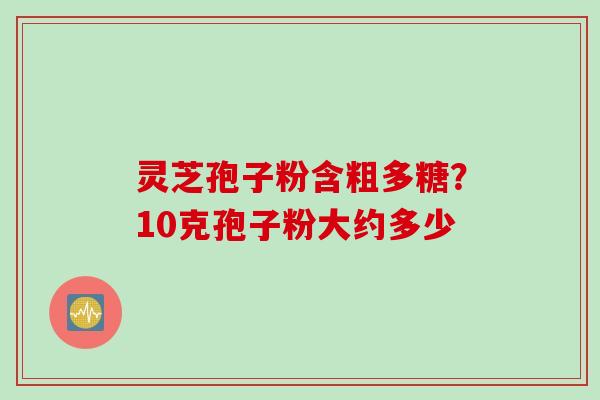 灵芝孢子粉含粗多糖？10克孢子粉大约多少