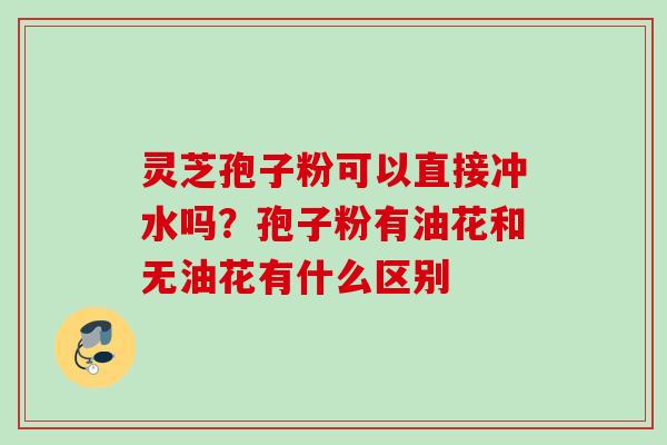 灵芝孢子粉可以直接冲水吗？孢子粉有油花和无油花有什么区别