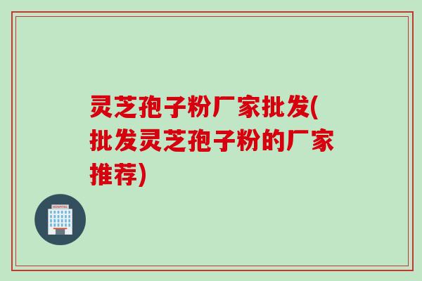 灵芝孢子粉厂家批发(批发灵芝孢子粉的厂家推荐)