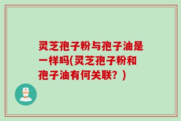 灵芝孢子粉与孢子油是一样吗(灵芝孢子粉和孢子油有何关联？)