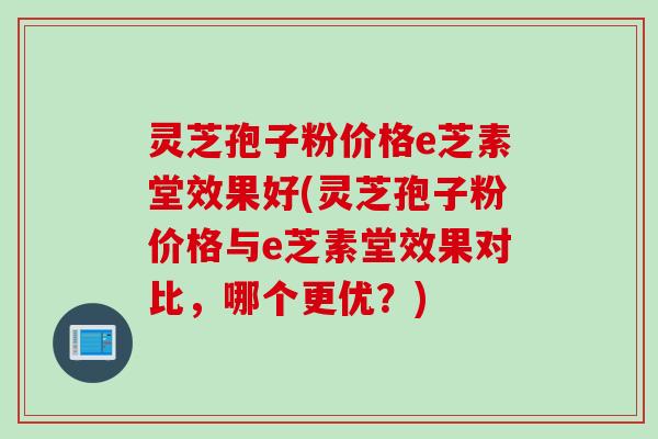 灵芝孢子粉价格e芝素堂效果好(灵芝孢子粉价格与e芝素堂效果对比，哪个更优？)