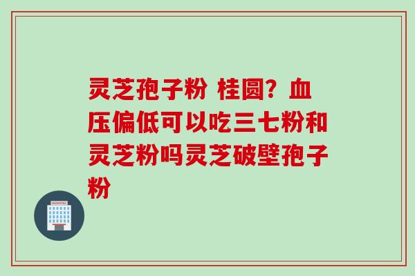 灵芝孢子粉 桂圆？血压偏低可以吃三七粉和灵芝粉吗灵芝破壁孢子粉