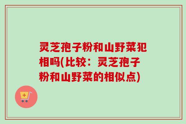 灵芝孢子粉和山野菜犯相吗(比较：灵芝孢子粉和山野菜的相似点)