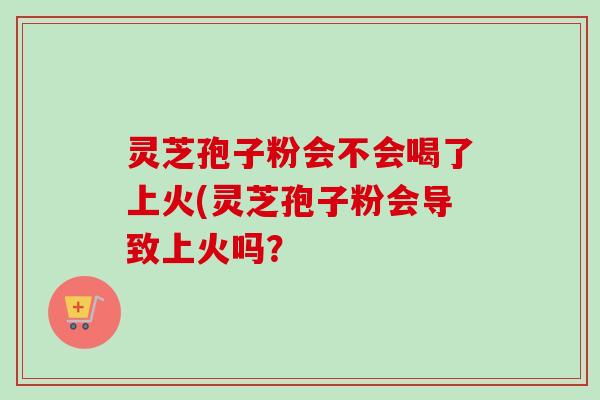 灵芝孢子粉会不会喝了上火(灵芝孢子粉会导致上火吗？