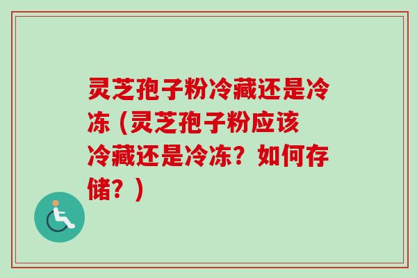 灵芝孢子粉冷藏还是冷冻 (灵芝孢子粉应该冷藏还是冷冻？如何存储？)
