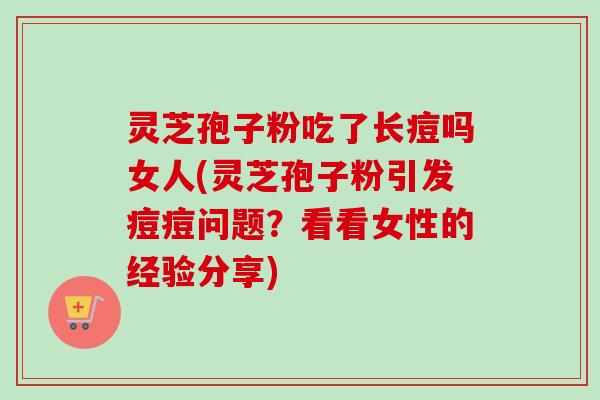 灵芝孢子粉吃了长痘吗女人(灵芝孢子粉引发痘痘问题?看看女性的经验分享) 灵芝孢子粉吃了长痘吗女人(灵芝孢子粉引发痘痘问题?看看女性的经验分享)