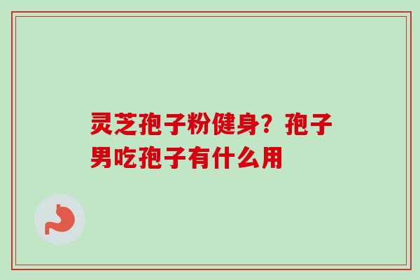 灵芝孢子粉健身？孢子男吃孢子有什么用