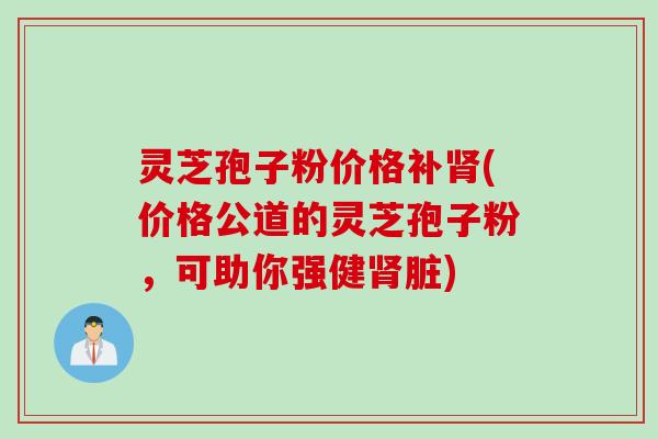 灵芝孢子粉价格补肾(价格公道的灵芝孢子粉，可助你强健肾脏)