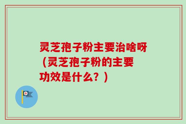 灵芝孢子粉主要治啥呀 (灵芝孢子粉的主要功效是什么？)