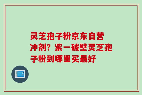 灵芝孢子粉京东自营 冲剂？紫一破壁灵芝孢子粉到哪里买最好