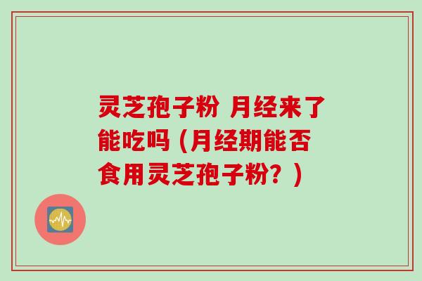 灵芝孢子粉 月经来了能吃吗 (月经期能否食用灵芝孢子粉？)