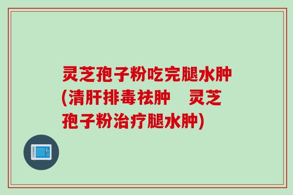 灵芝孢子粉吃完腿水肿(清祛肿 灵芝孢子粉腿水肿) 灵芝孢子粉吃完腿水肿(清祛肿 灵芝孢子粉腿水肿)