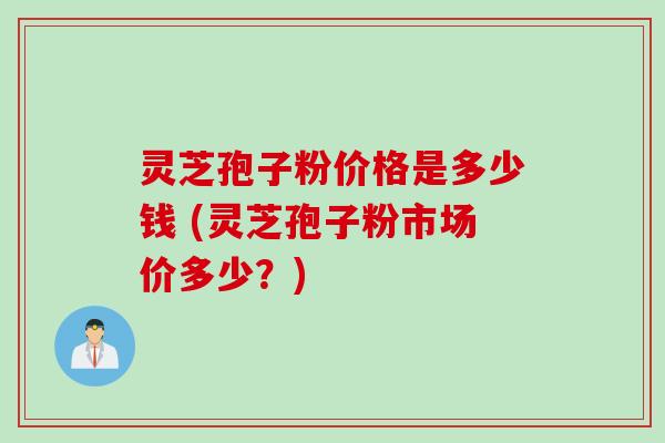 灵芝孢子粉价格是多少钱 (灵芝孢子粉市场价多少？)