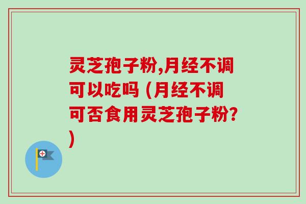 灵芝孢子粉,月经不调可以吃吗 (月经不调可否食用灵芝孢子粉？)