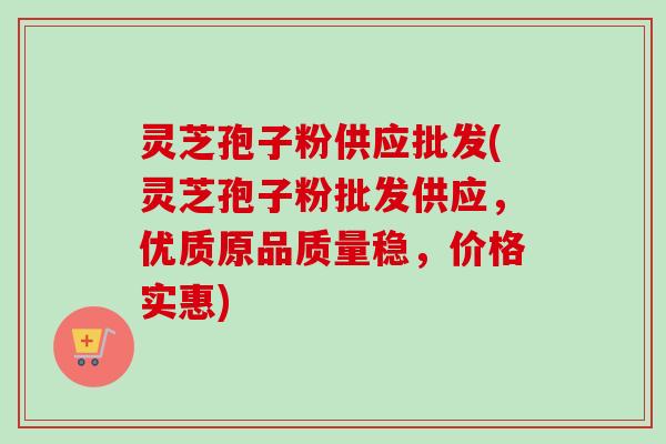 灵芝孢子粉供应批发(灵芝孢子粉批发供应，优质原品质量稳，价格实惠)