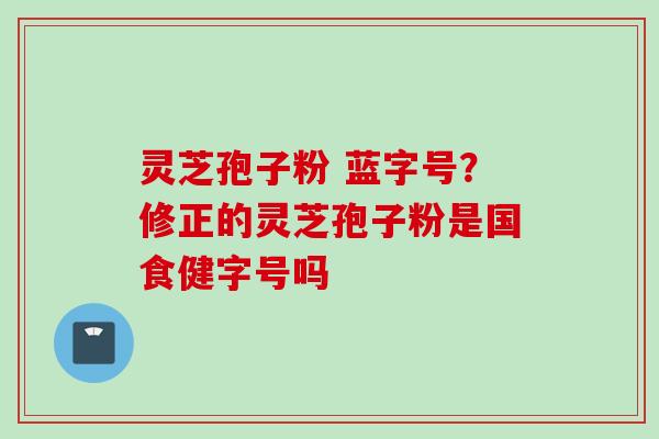 灵芝孢子粉 蓝字号？修正的灵芝孢子粉是国食健字号吗