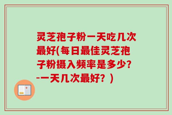 灵芝孢子粉一天吃几次最好(每日最佳灵芝孢子粉摄入频率是多少？-一天几次最好？)