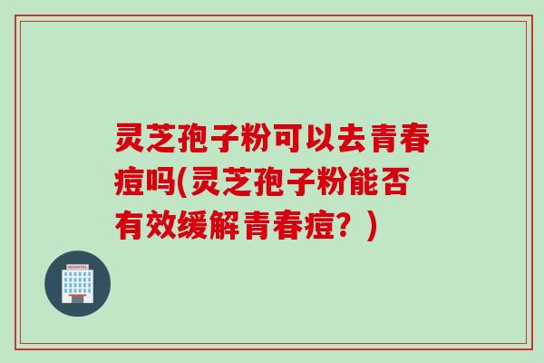 灵芝孢子粉可以去青春痘吗(灵芝孢子粉能否有效缓解青春痘？)
