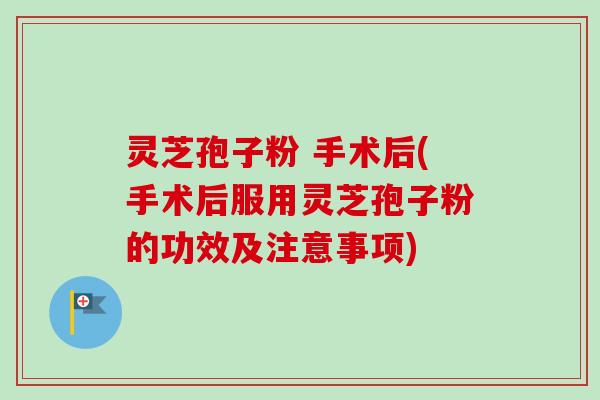 灵芝孢子粉 手术后(手术后服用灵芝孢子粉的功效及注意事项)