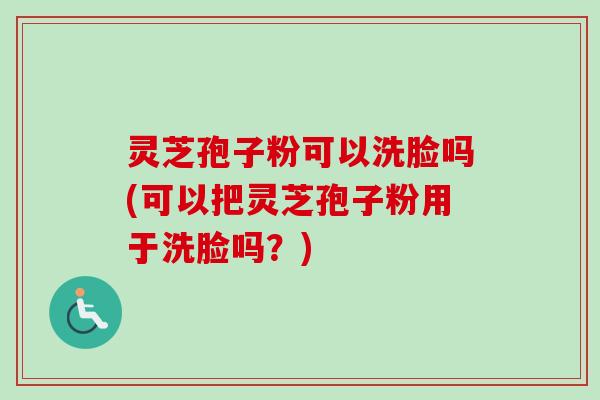 灵芝孢子粉可以洗脸吗(可以把灵芝孢子粉用于洗脸吗？)