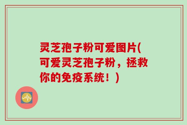 灵芝孢子粉可爱图片(可爱灵芝孢子粉，拯救你的免疫系统！)