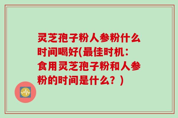 灵芝孢子粉人参粉什么时间喝好(最佳时机：食用灵芝孢子粉和人参粉的时间是什么？)